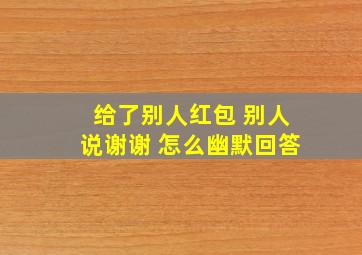 给了别人红包 别人说谢谢 怎么幽默回答